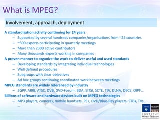 A standardization activity continuing for 24 years
– Supported by several hundreds companies/organisations from ~25 countries
– ~500 experts participating in quarterly meetings
– More than 2300 active contributors
– Many thousands experts working in companies
A proven manner to organize the work to deliver useful and used standards
– Developing standards by integrating individual technologies
– Well defined procedures
– Subgroups with clear objectives
– Ad hoc groups continuing coordinated work between meetings
MPEG standards are widely referenced by industry
– 3GPP, ARIB, ATSC, DVB, DVD-Forum, BDA, EITSI, SCTE, TIA, DLNA, DECE, OIPF…
Billions of software and hardware devices built on MPEG technologies
– MP3 players, cameras, mobile handsets, PCs, DVD/Blue-Ray players, STBs, TVs,
…
What is MPEG?
Involvement, approach, deployment
 