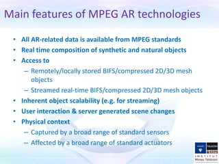 • All AR-related data is available from MPEG standards
• Real time composition of synthetic and natural objects
• Access to
– Remotely/locally stored BIFS/compressed 2D/3D mesh
objects
– Streamed real-time BIFS/compressed 2D/3D mesh objects
• Inherent object scalability (e.g. for streaming)
• User interaction & server generated scene changes
• Physical context
– Captured by a broad range of standard sensors
– Affected by a broad range of standard actuators
Main features of MPEG AR technologies
 