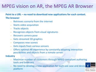 MPEG vision on AR, the MPEG AR Browser
Point to a URL – no need to download new applications for each context.
The browser
– Retrieves scenario from the internet
– Starts video acquisition
– Tracks objects
– Recognizes objects from visual signatures
– Recovers camera pose
– Gets streamed 3D graphics
– Composes new scenes
– Gets inputs from various sensors
– Offers optimal AR experience by constantly adapting interaction
possibilities and objects from a remote server.
Industry
– Maximize number of customers through MPEG-compliant authoring
tools and browsers
– No need to develop a new application for each use case and device
platform
 