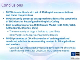 • MPEG standardized a rich set of 3D Graphics representations
and theirs compressions
• MPEG recently proposed an approach to address the complexity
of 3DG domain: Reconfigurable Graphics Coding
• Joint development of an AR Reference Model (with SC24/WG9,
ARStandards, Khronos, OGC)
– The community at large is invited to contribute
– http://wg11.sc29.org/trac/augmentedreality
• MPEG promoted at CD a first version of an integrated and
consistent solution for representing content in AR applications
and services
– Continue synchronized/harmonized development of technical
specifications with X3D, COLLADA, OGC content models
Conclusions
 