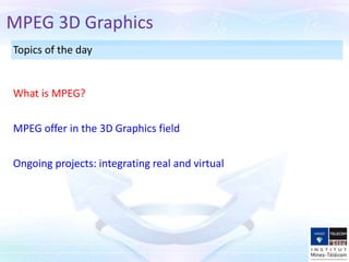 Topics of the day
MPEG offer in the 3D Graphics field
What is MPEG?
MPEG 3D Graphics
Ongoing projects: integrating real and virtual
 