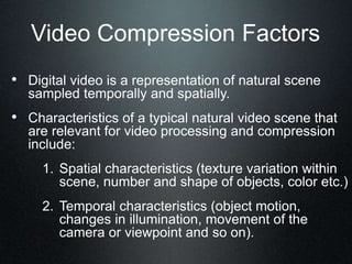 Video Compression Factors
• Digital video is a representation of natural scene
sampled temporally and spatially.
• Characteristics of a typical natural video scene that
are relevant for video processing and compression
include:
1. Spatial characteristics (texture variation within
scene, number and shape of objects, color etc.)
2. Temporal characteristics (object motion,
changes in illumination, movement of the
camera or viewpoint and so on).
 