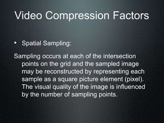 Video Compression Factors
• Spatial Sampling:
Sampling occurs at each of the intersection
points on the grid and the sampled image
may be reconstructed by representing each
sample as a square picture element (pixel).
The visual quality of the image is influenced
by the number of sampling points.
 