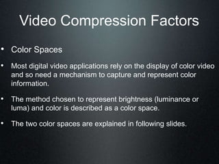 Video Compression Factors
• Color Spaces
• Most digital video applications rely on the display of color video
and so need a mechanism to capture and represent color
information.
• The method chosen to represent brightness (luminance or
luma) and color is described as a color space.
• The two color spaces are explained in following slides.
 