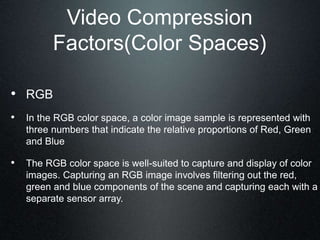 Video Compression
Factors(Color Spaces)
• RGB
• In the RGB color space, a color image sample is represented with
three numbers that indicate the relative proportions of Red, Green
and Blue
• The RGB color space is well-suited to capture and display of color
images. Capturing an RGB image involves filtering out the red,
green and blue components of the scene and capturing each with a
separate sensor array.
 