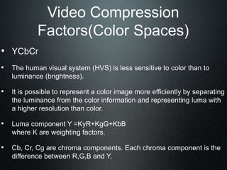 Video Compression
Factors(Color Spaces)
• YCbCr
• The human visual system (HVS) is less sensitive to color than to
luminance (brightness).
• It is possible to represent a color image more efficiently by separating
the luminance from the color information and representing luma with
a higher resolution than color.
• Luma component Y =KyR+KgG+KbB
where K are weighting factors.
• Cb, Cr, Cg are chroma components. Each chroma component is the
difference between R,G,B and Y.
 