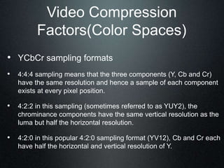 Video Compression
Factors(Color Spaces)
• YCbCr sampling formats
• 4:4:4 sampling means that the three components (Y, Cb and Cr)
have the same resolution and hence a sample of each component
exists at every pixel position.
• 4:2:2 in this sampling (sometimes referred to as YUY2), the
chrominance components have the same vertical resolution as the
luma but half the horizontal resolution.
• 4:2:0 in this popular 4:2:0 sampling format (YV12), Cb and Cr each
have half the horizontal and vertical resolution of Y.
 