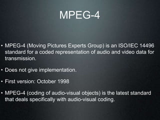 MPEG-4
• MPEG-4 (Moving Pictures Experts Group) is an ISO/IEC 14496
standard for a coded representation of audio and video data for
transmission.
• Does not give implementation.
• First version: October 1998
• MPEG-4 (coding of audio-visual objects) is the latest standard
that deals specifically with audio-visual coding.
 