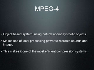 MPEG-4
• Object based system: using natural and/or synthetic objects.
• Makes use of local processing power to recreate sounds and
images
• This makes it one of the most efficient compression systems.
 