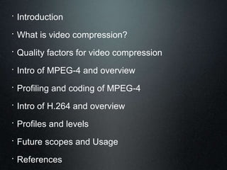  Introduction
 What is video compression?
 Quality factors for video compression
 Intro of MPEG-4 and overview
 Profiling and coding of MPEG-4
 Intro of H.264 and overview
 Profiles and levels
 Future scopes and Usage
 References
 