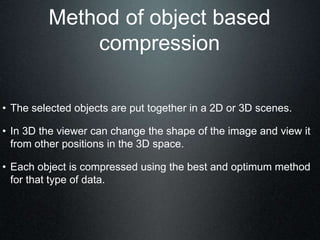 Method of object based
compression
• The selected objects are put together in a 2D or 3D scenes.
• In 3D the viewer can change the shape of the image and view it
from other positions in the 3D space.
• Each object is compressed using the best and optimum method
for that type of data.
 