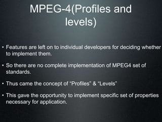 MPEG-4(Profiles and
levels)
• Features are left on to individual developers for deciding whether
to implement them.
• So there are no complete implementation of MPEG4 set of
standards.
• Thus came the concept of “Profiles” & “Levels”
• This gave the opportunity to implement specific set of properties
necessary for application.
 