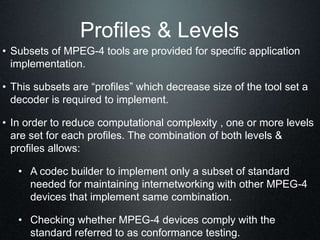 Profiles & Levels
• Subsets of MPEG-4 tools are provided for specific application
implementation.
• This subsets are “profiles” which decrease size of the tool set a
decoder is required to implement.
• In order to reduce computational complexity , one or more levels
are set for each profiles. The combination of both levels &
profiles allows:
• A codec builder to implement only a subset of standard
needed for maintaining internetworking with other MPEG-4
devices that implement same combination.
• Checking whether MPEG-4 devices comply with the
standard referred to as conformance testing.
 