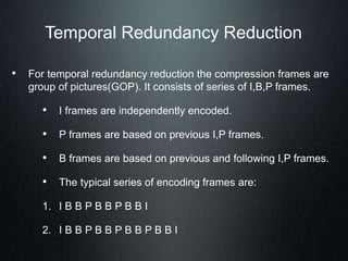 Temporal Redundancy Reduction
• For temporal redundancy reduction the compression frames are
group of pictures(GOP). It consists of series of I,B,P frames.
• I frames are independently encoded.
• P frames are based on previous I,P frames.
• B frames are based on previous and following I,P frames.
• The typical series of encoding frames are:
1. I B B P B B P B B I
2. I B B P B B P B B P B B I
 