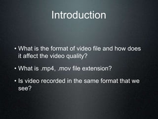 Introduction
• What is the format of video file and how does
it affect the video quality?
• What is .mp4, .mov file extension?
• Is video recorded in the same format that we
see?
 