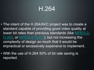 H.264
• The intent of the H.264/AVC project was to create a
standard capable of providing good video quality at
lower bit rates than previous standards (like MPEG-2,
H.263, or MPEG-4 Part 2), but not increasing the
complexity of design so much that it would be
impractical or excessively expensive to implement.
• With the use of H.264 50% of bit rate saving is
reported.
 