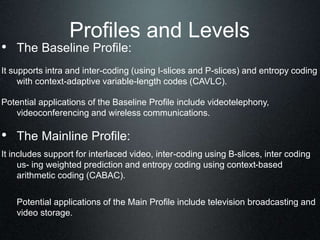 Profiles and Levels
• The Baseline Profile:
It supports intra and inter-coding (using I-slices and P-slices) and entropy coding
with context-adaptive variable-length codes (CAVLC).
Potential applications of the Baseline Profile include videotelephony,
videoconferencing and wireless communications.
• The Mainline Profile:
It includes support for interlaced video, inter-coding using B-slices, inter coding
us- ing weighted prediction and entropy coding using context-based
arithmetic coding (CABAC).
Potential applications of the Main Profile include television broadcasting and
video storage.
 