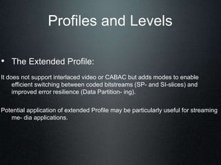 Profiles and Levels
• The Extended Profile:
It does not support interlaced video or CABAC but adds modes to enable
efficient switching between coded bitstreams (SP- and SI-slices) and
improved error resilience (Data Partition- ing).
Potential application of extended Profile may be particularly useful for streaming
me- dia applications.
 