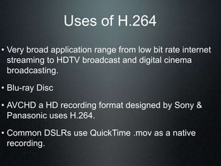 Uses of H.264
• Very broad application range from low bit rate internet
streaming to HDTV broadcast and digital cinema
broadcasting.
• Blu-ray Disc
• AVCHD a HD recording format designed by Sony &
Panasonic uses H.264.
• Common DSLRs use QuickTime .mov as a native
recording.
 
