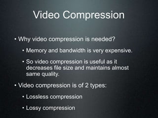 Video Compression
• Why video compression is needed?
• Memory and bandwidth is very expensive.
• So video compression is useful as it
decreases file size and maintains almost
same quality.
• Video compression is of 2 types:
• Lossless compression
• Lossy compression
 