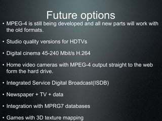 Future options
• MPEG-4 is still being developed and all new parts will work with
the old formats.
• Studio quality versions for HDTVs
• Digital cinema 45-240 Mbit/s H.264
• Home video cameras with MPEG-4 output straight to the web
form the hard drive.
• Integrated Service Digital Broadcast(ISDB)
• Newspaper + TV + data
• Integration with MPRG7 databases
• Games with 3D texture mapping
 
