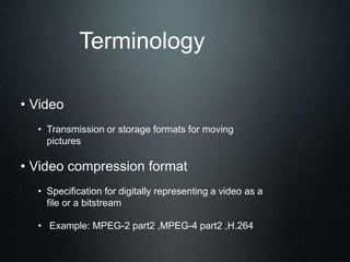 Terminology
• Video
• Transmission or storage formats for moving
pictures
• Video compression format
• Specification for digitally representing a video as a
file or a bitstream
• Example: MPEG-2 part2 ,MPEG-4 part2 ,H.264
 