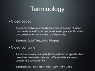 Terminology
• Video codec
• A specific software or hardware implementation of video
compression and/or decompression using a specific video
compression format is called a video codec
• Example: QuickTime, x264, FFmpeg
• Video container
• A video container is a meta file format whose specification
describes how meta data and different data elements
coexist in a computer file.
• Example: flv , avi , mp4 , mkv , wav , AIFF , 3gp
 