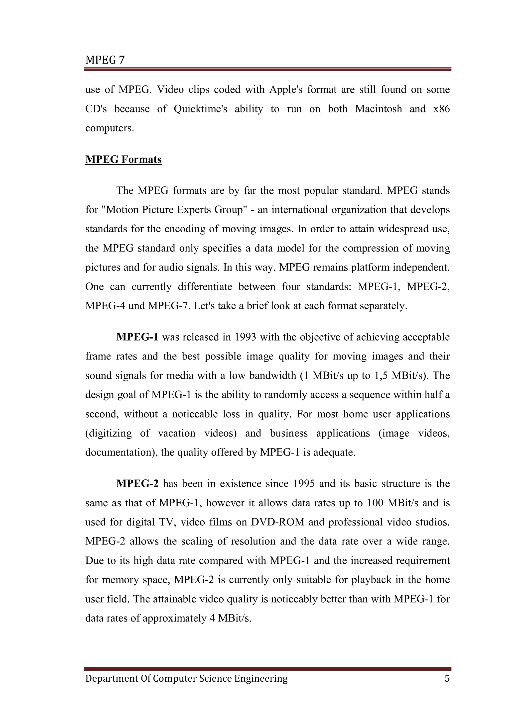 MPEG 7

use of MPEG. Video clips coded with Apple's format are still found on some
CD's because of Quicktime's ability to run on both Macintosh and x86
computers.

MPEG Formats

      The MPEG formats are by far the most popular standard. MPEG stands
for "Motion Picture Experts Group" - an international organization that develops
standards for the encoding of moving images. In order to attain widespread use,
the MPEG standard only specifies a data model for the compression of moving
pictures and for audio signals. In this way, MPEG remains platform independent.
One can currently differentiate between four standards: MPEG-1, MPEG-2,
MPEG-4 und MPEG-7. Let's take a brief look at each format separately.

      MPEG-1 was released in 1993 with the objective of achieving acceptable
frame rates and the best possible image quality for moving images and their
sound signals for media with a low bandwidth (1 MBit/s up to 1,5 MBit/s). The
design goal of MPEG-1 is the ability to randomly access a sequence within half a
second, without a noticeable loss in quality. For most home user applications
(digitizing of vacation videos) and business applications (image videos,
documentation), the quality offered by MPEG-1 is adequate.

      MPEG-2 has been in existence since 1995 and its basic structure is the
same as that of MPEG-1, however it allows data rates up to 100 MBit/s and is
used for digital TV, video films on DVD-ROM and professional video studios.
MPEG-2 allows the scaling of resolution and the data rate over a wide range.
Due to its high data rate compared with MPEG-1 and the increased requirement
for memory space, MPEG-2 is currently only suitable for playback in the home
user field. The attainable video quality is noticeably better than with MPEG-1 for
data rates of approximately 4 MBit/s.




Department Of Computer Science Engineering                                      5
 