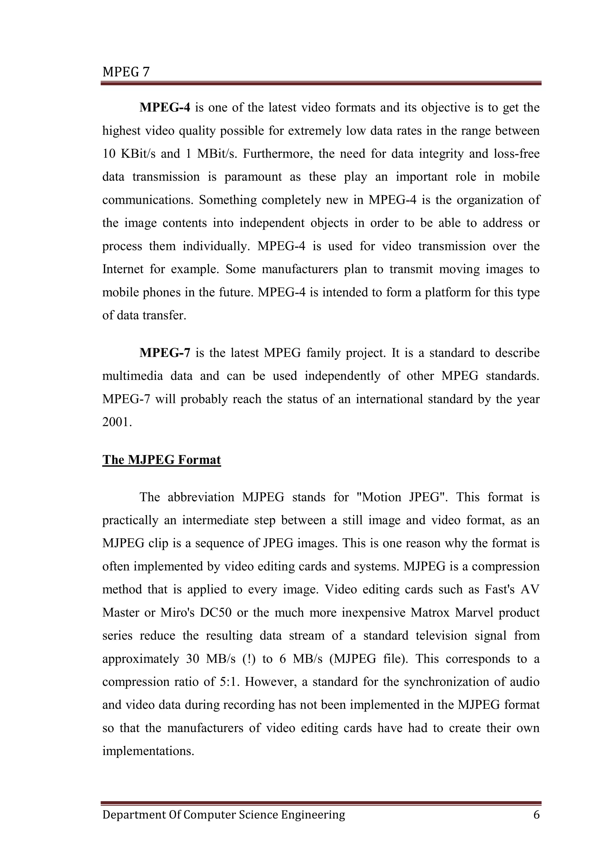 MPEG 7

        MPEG-4 is one of the latest video formats and its objective is to get the
highest video quality possible for extremely low data rates in the range between
10 KBit/s and 1 MBit/s. Furthermore, the need for data integrity and loss-free
data transmission is paramount as these play an important role in mobile
communications. Something completely new in MPEG-4 is the organization of
the image contents into independent objects in order to be able to address or
process them individually. MPEG-4 is used for video transmission over the
Internet for example. Some manufacturers plan to transmit moving images to
mobile phones in the future. MPEG-4 is intended to form a platform for this type
of data transfer.

        MPEG-7 is the latest MPEG family project. It is a standard to describe
multimedia data and can be used independently of other MPEG standards.
MPEG-7 will probably reach the status of an international standard by the year
2001.

The MJPEG Format

        The abbreviation MJPEG stands for "Motion JPEG". This format is
practically an intermediate step between a still image and video format, as an
MJPEG clip is a sequence of JPEG images. This is one reason why the format is
often implemented by video editing cards and systems. MJPEG is a compression
method that is applied to every image. Video editing cards such as Fast's AV
Master or Miro's DC50 or the much more inexpensive Matrox Marvel product
series reduce the resulting data stream of a standard television signal from
approximately 30 MB/s (!) to 6 MB/s (MJPEG file). This corresponds to a
compression ratio of 5:1. However, a standard for the synchronization of audio
and video data during recording has not been implemented in the MJPEG format
so that the manufacturers of video editing cards have had to create their own
implementations.



Department Of Computer Science Engineering                                     6
 