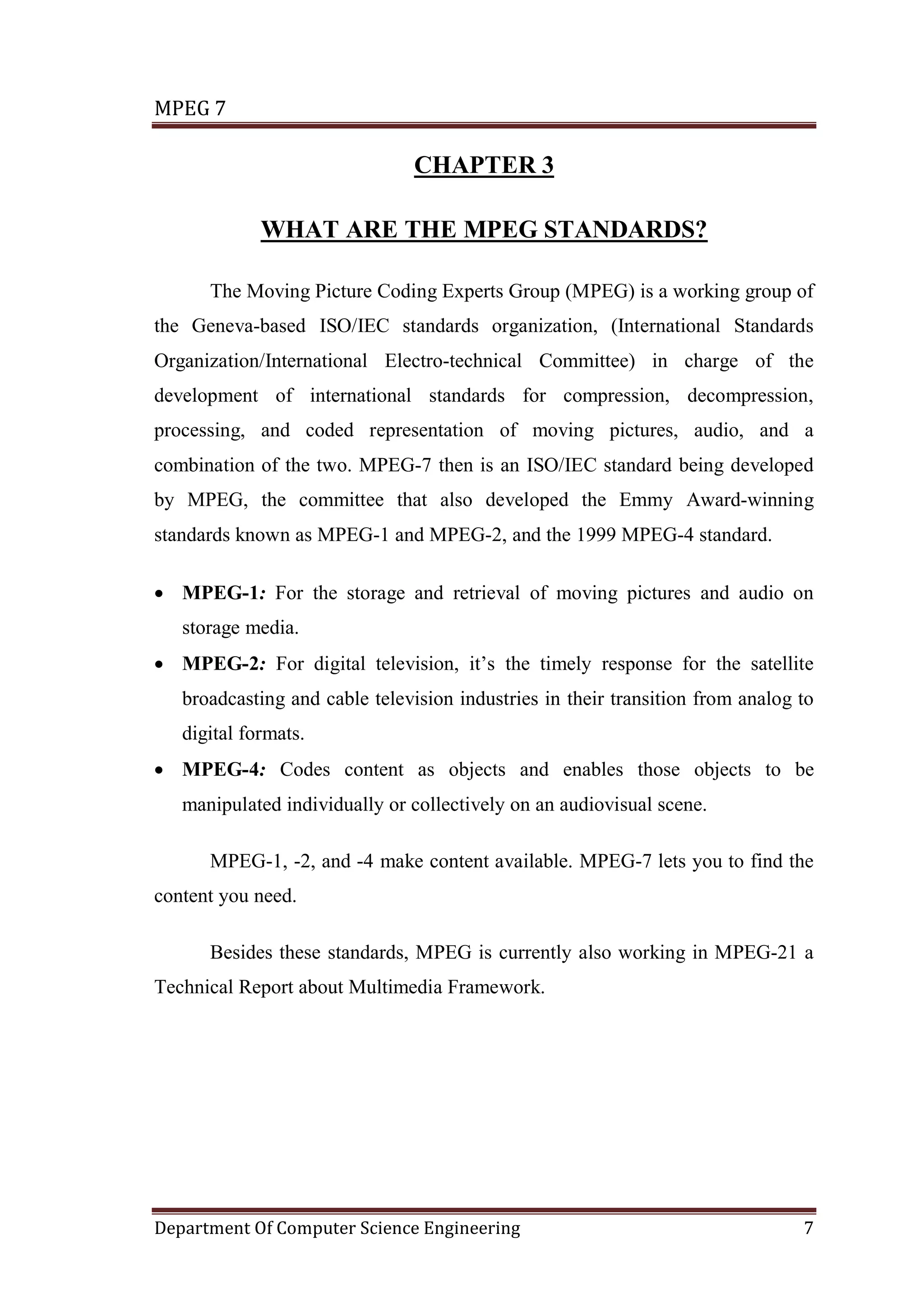 MPEG 7

                                CHAPTER 3

             WHAT ARE THE MPEG STANDARDS?

      The Moving Picture Coding Experts Group (MPEG) is a working group of
the Geneva-based ISO/IEC standards organization, (International Standards
Organization/International Electro-technical Committee) in charge of the
development of international standards for compression, decompression,
processing, and coded representation of moving pictures, audio, and a
combination of the two. MPEG-7 then is an ISO/IEC standard being developed
by MPEG, the committee that also developed the Emmy Award-winning
standards known as MPEG-1 and MPEG-2, and the 1999 MPEG-4 standard.

• MPEG-1: For the storage and retrieval of moving pictures and audio on
   storage media.
• MPEG-2: For digital television, it’s the timely response for the satellite
   broadcasting and cable television industries in their transition from analog to
   digital formats.
• MPEG-4: Codes content as objects and enables those objects to be
   manipulated individually or collectively on an audiovisual scene.

      MPEG-1, -2, and -4 make content available. MPEG-7 lets you to find the
content you need.

      Besides these standards, MPEG is currently also working in MPEG-21 a
Technical Report about Multimedia Framework.




Department Of Computer Science Engineering                                      7
 