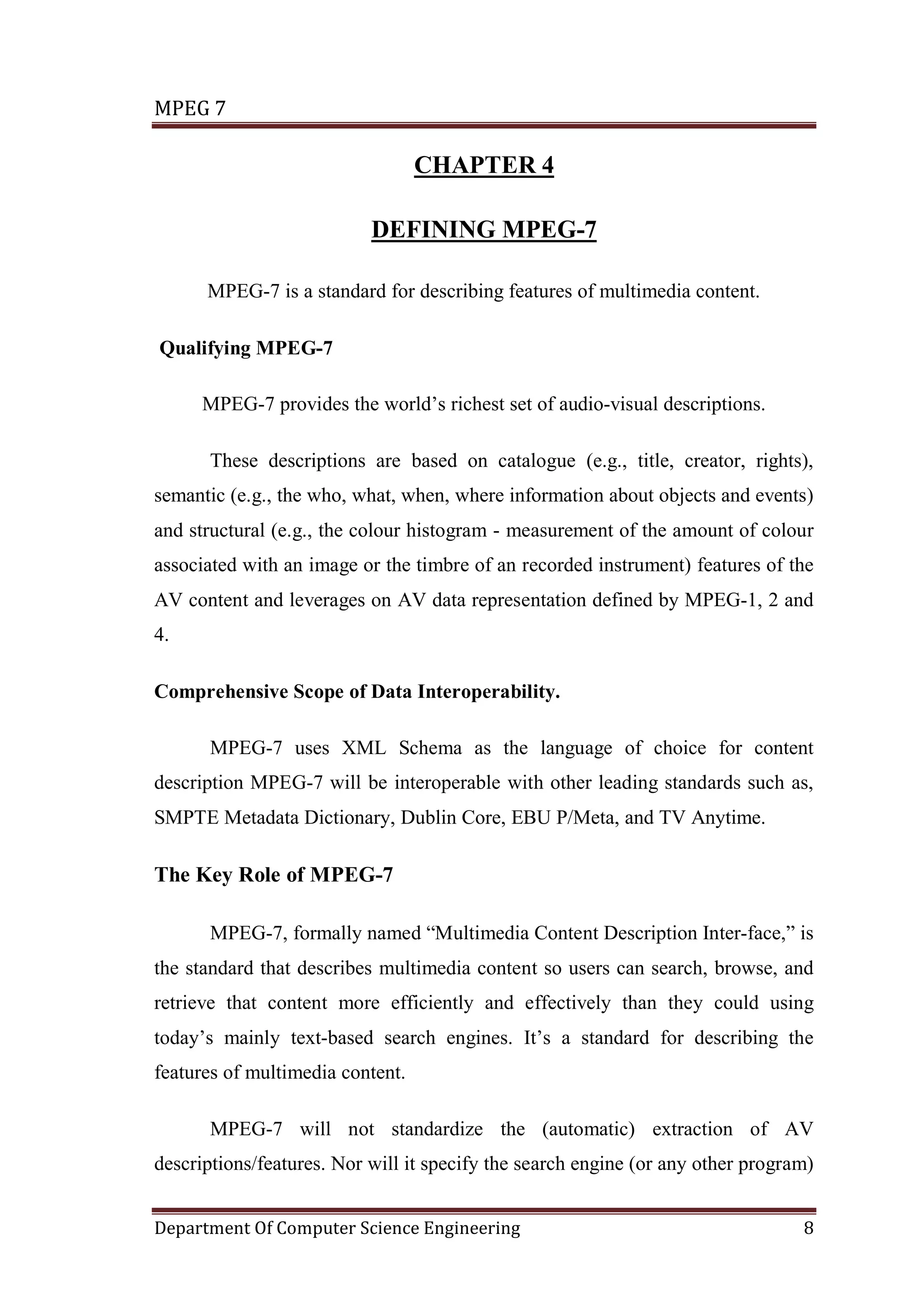 MPEG 7

                                  CHAPTER 4

                           DEFINING MPEG-7

      MPEG-7 is a standard for describing features of multimedia content.

Qualifying MPEG-7

      MPEG-7 provides the world’s richest set of audio-visual descriptions.

       These descriptions are based on catalogue (e.g., title, creator, rights),
semantic (e.g., the who, what, when, where information about objects and events)
and structural (e.g., the colour histogram - measurement of the amount of colour
associated with an image or the timbre of an recorded instrument) features of the
AV content and leverages on AV data representation defined by MPEG-1, 2 and
4.

Comprehensive Scope of Data Interoperability.

       MPEG-7 uses XML Schema as the language of choice for content
description MPEG-7 will be interoperable with other leading standards such as,
SMPTE Metadata Dictionary, Dublin Core, EBU P/Meta, and TV Anytime.

The Key Role of MPEG-7

       MPEG-7, formally named “Multimedia Content Description Inter-face,” is
the standard that describes multimedia content so users can search, browse, and
retrieve that content more efficiently and effectively than they could using
today’s mainly text-based search engines. It’s a standard for describing the
features of multimedia content.

       MPEG-7 will not standardize the (automatic) extraction of AV
descriptions/features. Nor will it specify the search engine (or any other program)


Department Of Computer Science Engineering                                       8
 