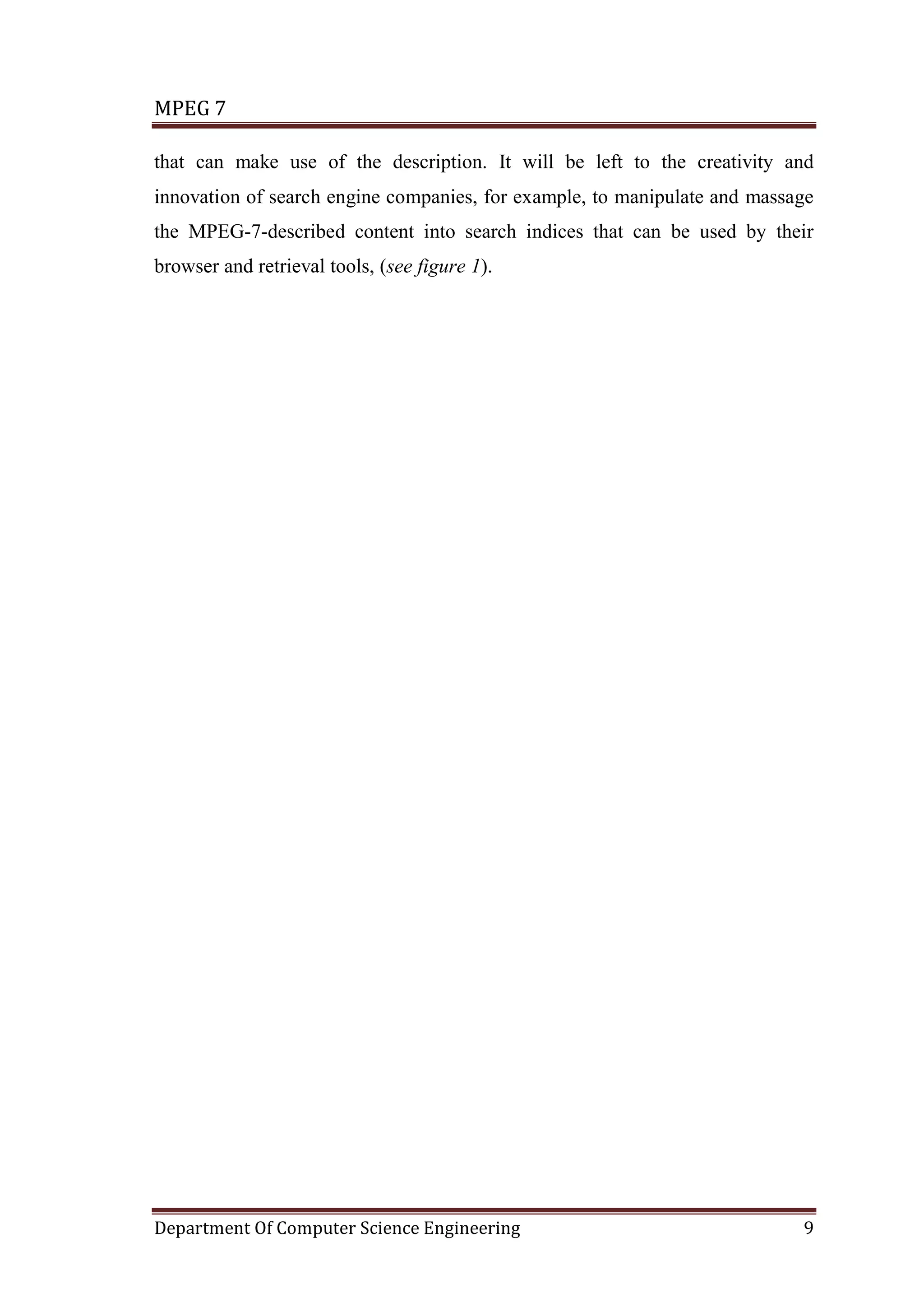 MPEG 7

that can make use of the description. It will be left to the creativity and
innovation of search engine companies, for example, to manipulate and massage
the MPEG-7-described content into search indices that can be used by their
browser and retrieval tools, (see figure 1).




Department Of Computer Science Engineering                                 9
 