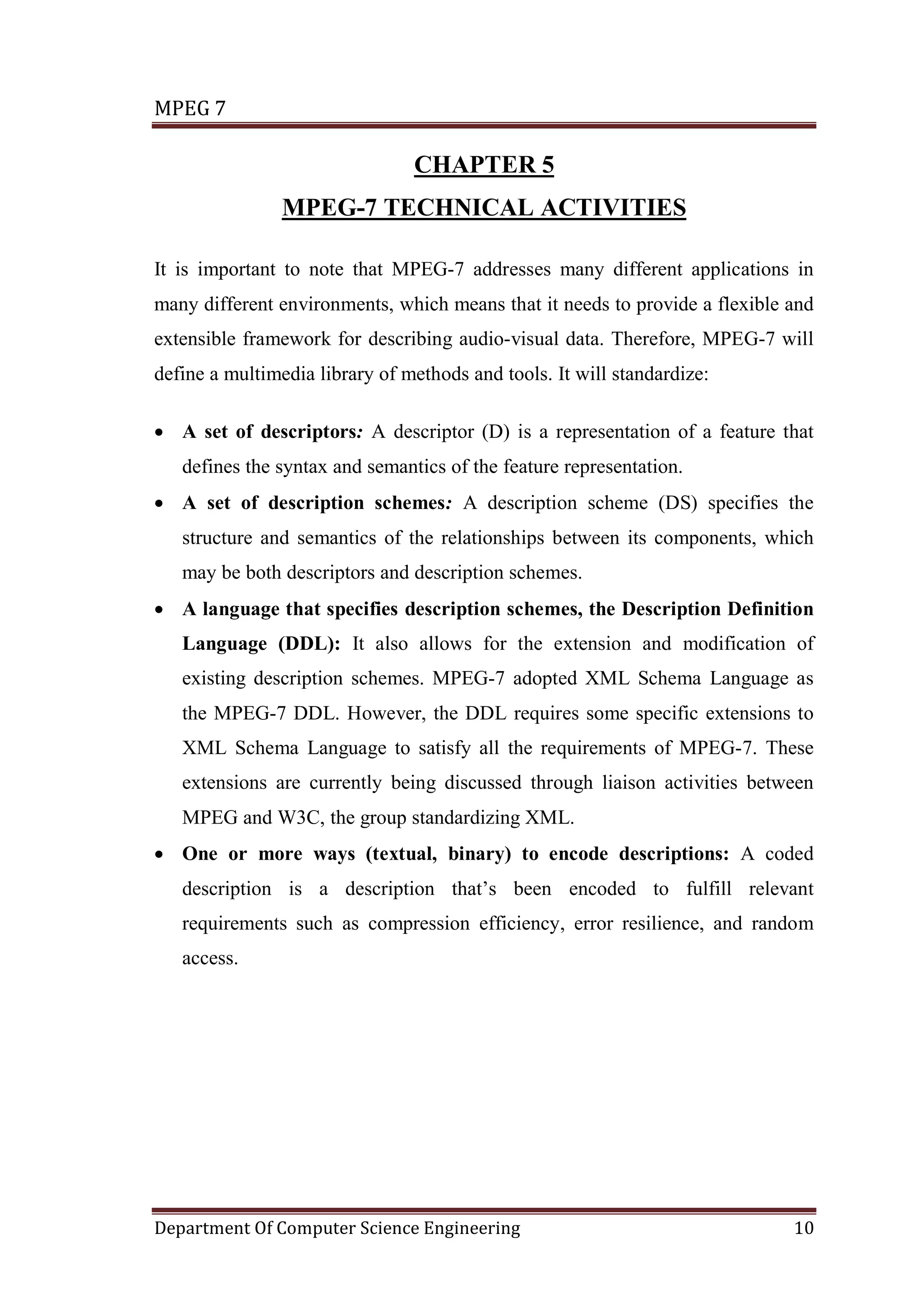 MPEG 7

                                CHAPTER 5
                MPEG-7 TECHNICAL ACTIVITIES

It is important to note that MPEG-7 addresses many different applications in
many different environments, which means that it needs to provide a flexible and
extensible framework for describing audio-visual data. Therefore, MPEG-7 will
define a multimedia library of methods and tools. It will standardize:

• A set of descriptors: A descriptor (D) is a representation of a feature that
   defines the syntax and semantics of the feature representation.
• A set of description schemes: A description scheme (DS) specifies the
   structure and semantics of the relationships between its components, which
   may be both descriptors and description schemes.
• A language that specifies description schemes, the Description Definition
   Language (DDL): It also allows for the extension and modification of
   existing description schemes. MPEG-7 adopted XML Schema Language as
   the MPEG-7 DDL. However, the DDL requires some specific extensions to
   XML Schema Language to satisfy all the requirements of MPEG-7. These
   extensions are currently being discussed through liaison activities between
   MPEG and W3C, the group standardizing XML.
• One or more ways (textual, binary) to encode descriptions: A coded
   description is a description that’s been encoded to fulfill relevant
   requirements such as compression efficiency, error resilience, and random
   access.




Department Of Computer Science Engineering                                   10
 