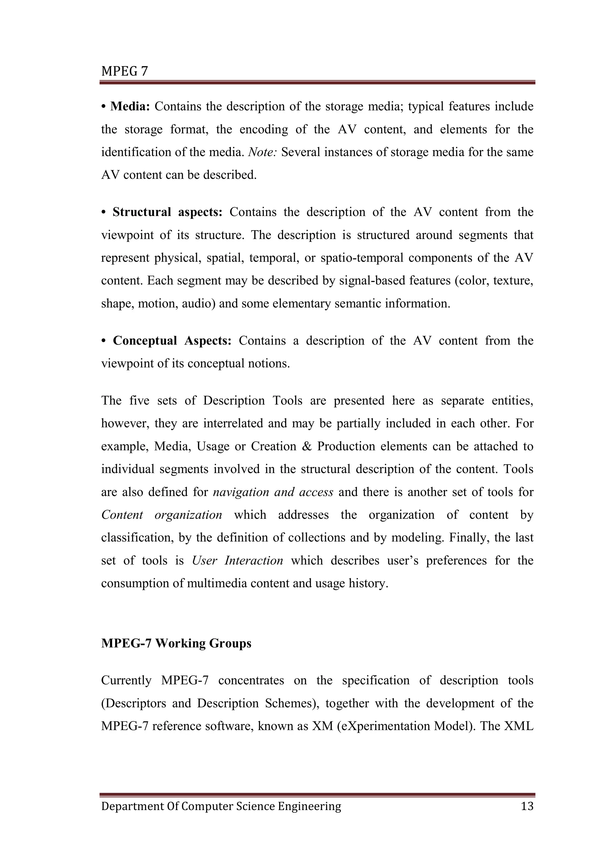 MPEG 7

• Media: Contains the description of the storage media; typical features include
the storage format, the encoding of the AV content, and elements for the
identification of the media. Note: Several instances of storage media for the same
AV content can be described.

• Structural aspects: Contains the description of the AV content from the
viewpoint of its structure. The description is structured around segments that
represent physical, spatial, temporal, or spatio-temporal components of the AV
content. Each segment may be described by signal-based features (color, texture,
shape, motion, audio) and some elementary semantic information.

• Conceptual Aspects: Contains a description of the AV content from the
viewpoint of its conceptual notions.

The five sets of Description Tools are presented here as separate entities,
however, they are interrelated and may be partially included in each other. For
example, Media, Usage or Creation & Production elements can be attached to
individual segments involved in the structural description of the content. Tools
are also defined for navigation and access and there is another set of tools for
Content organization which addresses the organization of content by
classification, by the definition of collections and by modeling. Finally, the last
set of tools is User Interaction which describes user’s preferences for the
consumption of multimedia content and usage history.



MPEG-7 Working Groups

Currently MPEG-7 concentrates on the specification of description tools
(Descriptors and Description Schemes), together with the development of the
MPEG-7 reference software, known as XM (eXperimentation Model). The XML




Department Of Computer Science Engineering                                      13
 