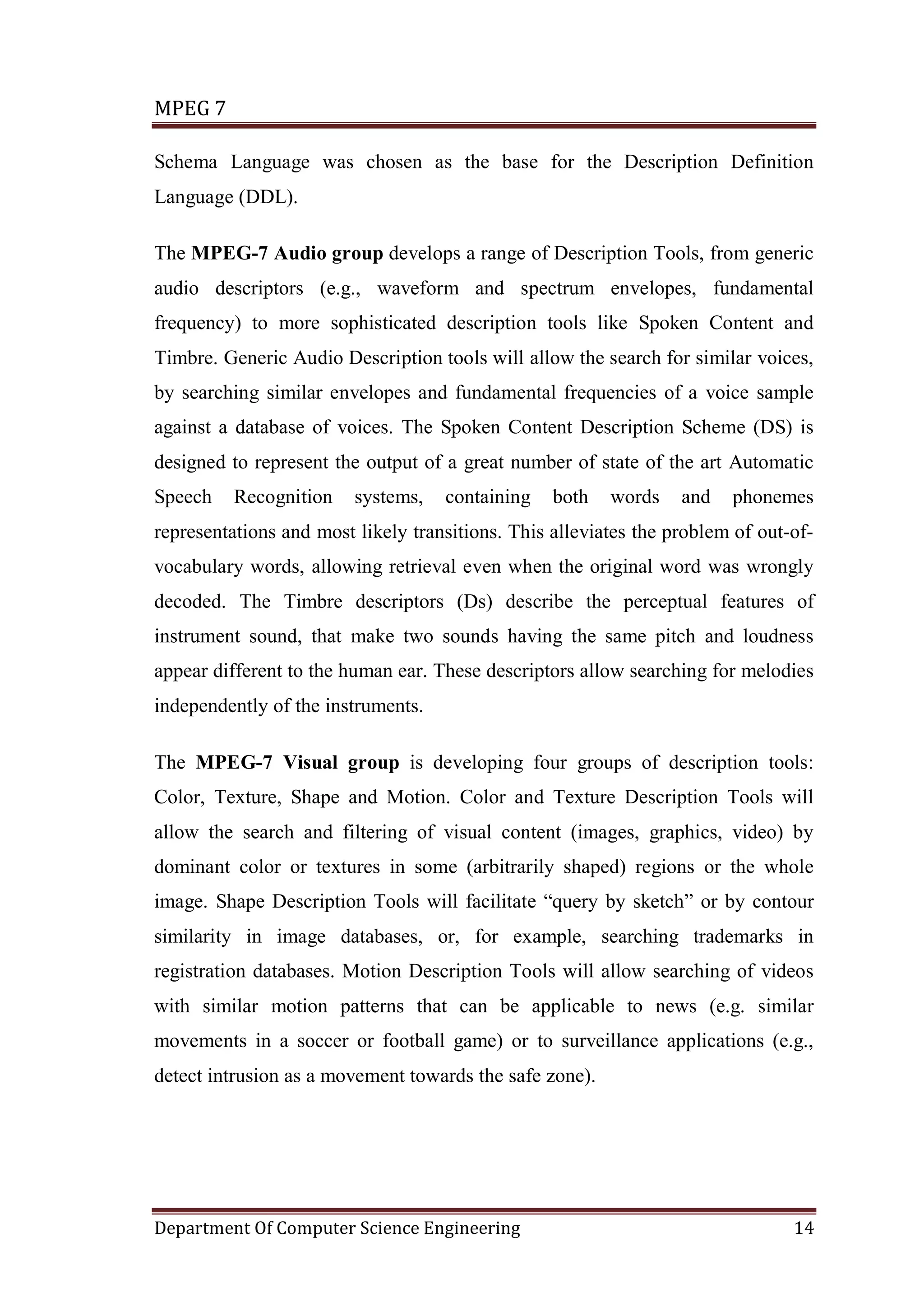 MPEG 7

Schema Language was chosen as the base for the Description Definition
Language (DDL).

The MPEG-7 Audio group develops a range of Description Tools, from generic
audio descriptors (e.g., waveform and spectrum envelopes, fundamental
frequency) to more sophisticated description tools like Spoken Content and
Timbre. Generic Audio Description tools will allow the search for similar voices,
by searching similar envelopes and fundamental frequencies of a voice sample
against a database of voices. The Spoken Content Description Scheme (DS) is
designed to represent the output of a great number of state of the art Automatic
Speech    Recognition    systems,   containing    both   words    and   phonemes
representations and most likely transitions. This alleviates the problem of out-of-
vocabulary words, allowing retrieval even when the original word was wrongly
decoded. The Timbre descriptors (Ds) describe the perceptual features of
instrument sound, that make two sounds having the same pitch and loudness
appear different to the human ear. These descriptors allow searching for melodies
independently of the instruments.

The MPEG-7 Visual group is developing four groups of description tools:
Color, Texture, Shape and Motion. Color and Texture Description Tools will
allow the search and filtering of visual content (images, graphics, video) by
dominant color or textures in some (arbitrarily shaped) regions or the whole
image. Shape Description Tools will facilitate “query by sketch” or by contour
similarity in image databases, or, for example, searching trademarks in
registration databases. Motion Description Tools will allow searching of videos
with similar motion patterns that can be applicable to news (e.g. similar
movements in a soccer or football game) or to surveillance applications (e.g.,
detect intrusion as a movement towards the safe zone).




Department Of Computer Science Engineering                                      14
 