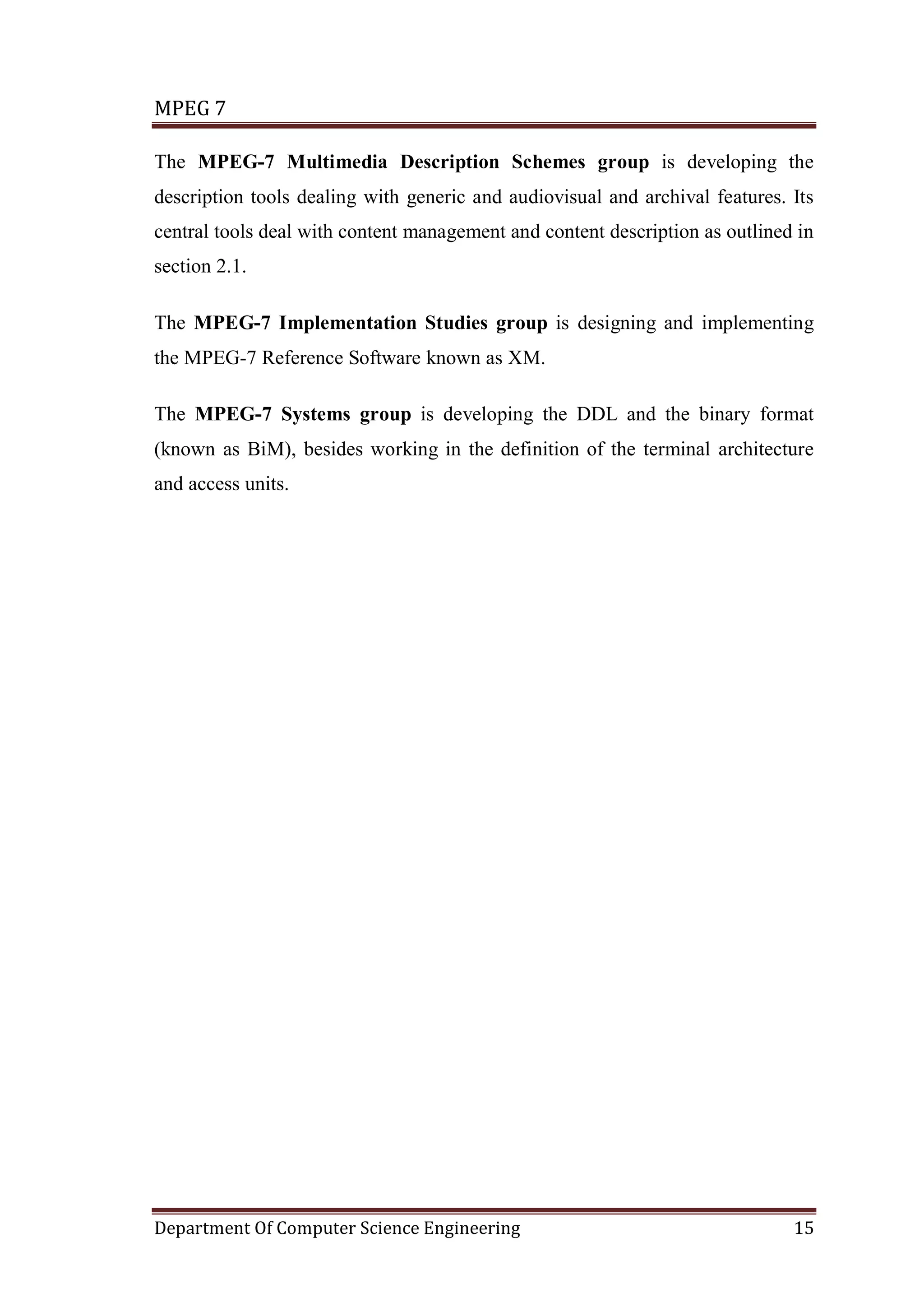 MPEG 7

The MPEG-7 Multimedia Description Schemes group is developing the
description tools dealing with generic and audiovisual and archival features. Its
central tools deal with content management and content description as outlined in
section 2.1.

The MPEG-7 Implementation Studies group is designing and implementing
the MPEG-7 Reference Software known as XM.

The MPEG-7 Systems group is developing the DDL and the binary format
(known as BiM), besides working in the definition of the terminal architecture
and access units.




Department Of Computer Science Engineering                                    15
 