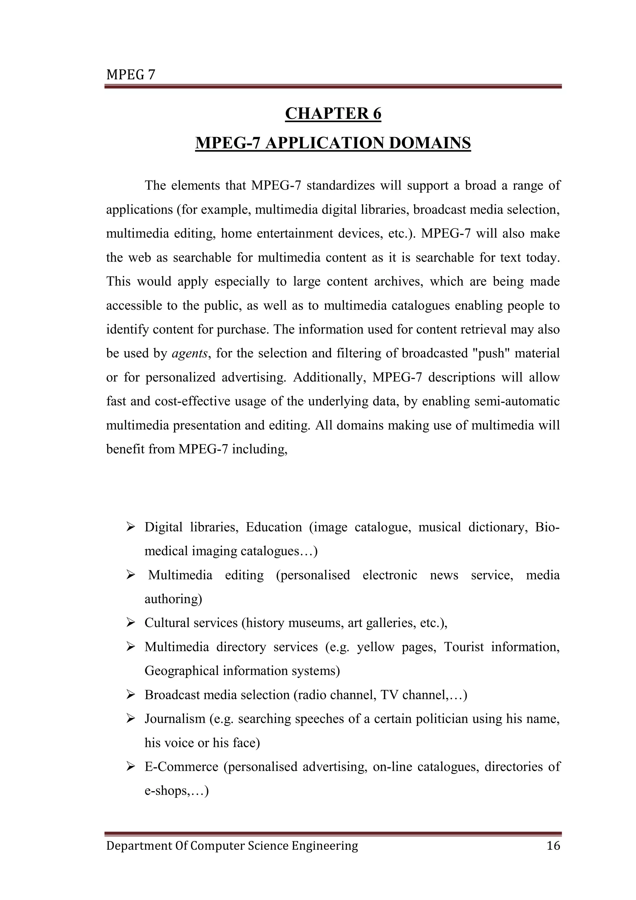 MPEG 7

                                CHAPTER 6
                MPEG-7 APPLICATION DOMAINS

       The elements that MPEG-7 standardizes will support a broad a range of
applications (for example, multimedia digital libraries, broadcast media selection,
multimedia editing, home entertainment devices, etc.). MPEG-7 will also make
the web as searchable for multimedia content as it is searchable for text today.
This would apply especially to large content archives, which are being made
accessible to the public, as well as to multimedia catalogues enabling people to
identify content for purchase. The information used for content retrieval may also
be used by agents, for the selection and filtering of broadcasted "push" material
or for personalized advertising. Additionally, MPEG-7 descriptions will allow
fast and cost-effective usage of the underlying data, by enabling semi-automatic
multimedia presentation and editing. All domains making use of multimedia will
benefit from MPEG-7 including,




    Digital libraries, Education (image catalogue, musical dictionary, Bio-
       medical imaging catalogues…)
    Multimedia editing (personalised electronic news service, media
       authoring)
    Cultural services (history museums, art galleries, etc.),
    Multimedia directory services (e.g. yellow pages, Tourist information,
       Geographical information systems)
    Broadcast media selection (radio channel, TV channel,…)
    Journalism (e.g. searching speeches of a certain politician using his name,
       his voice or his face)
    E-Commerce (personalised advertising, on-line catalogues, directories of
       e-shops,…)


Department Of Computer Science Engineering                                      16
 