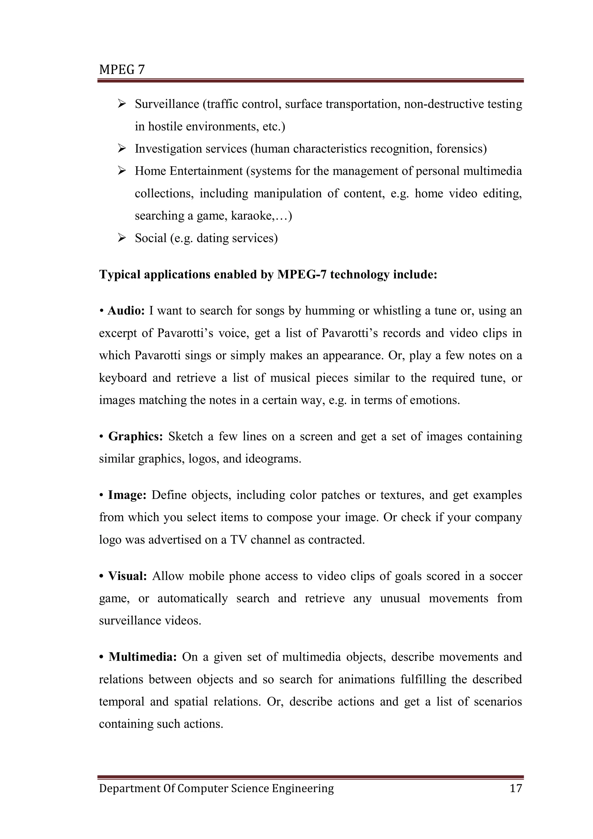 MPEG 7

    Surveillance (traffic control, surface transportation, non-destructive testing
      in hostile environments, etc.)
    Investigation services (human characteristics recognition, forensics)
    Home Entertainment (systems for the management of personal multimedia
      collections, including manipulation of content, e.g. home video editing,
      searching a game, karaoke,…)
    Social (e.g. dating services)

Typical applications enabled by MPEG-7 technology include:

• Audio: I want to search for songs by humming or whistling a tune or, using an
excerpt of Pavarotti’s voice, get a list of Pavarotti’s records and video clips in
which Pavarotti sings or simply makes an appearance. Or, play a few notes on a
keyboard and retrieve a list of musical pieces similar to the required tune, or
images matching the notes in a certain way, e.g. in terms of emotions.

• Graphics: Sketch a few lines on a screen and get a set of images containing
similar graphics, logos, and ideograms.

• Image: Define objects, including color patches or textures, and get examples
from which you select items to compose your image. Or check if your company
logo was advertised on a TV channel as contracted.

• Visual: Allow mobile phone access to video clips of goals scored in a soccer
game, or automatically search and retrieve any unusual movements from
surveillance videos.

• Multimedia: On a given set of multimedia objects, describe movements and
relations between objects and so search for animations fulfilling the described
temporal and spatial relations. Or, describe actions and get a list of scenarios
containing such actions.



Department Of Computer Science Engineering                                      17
 