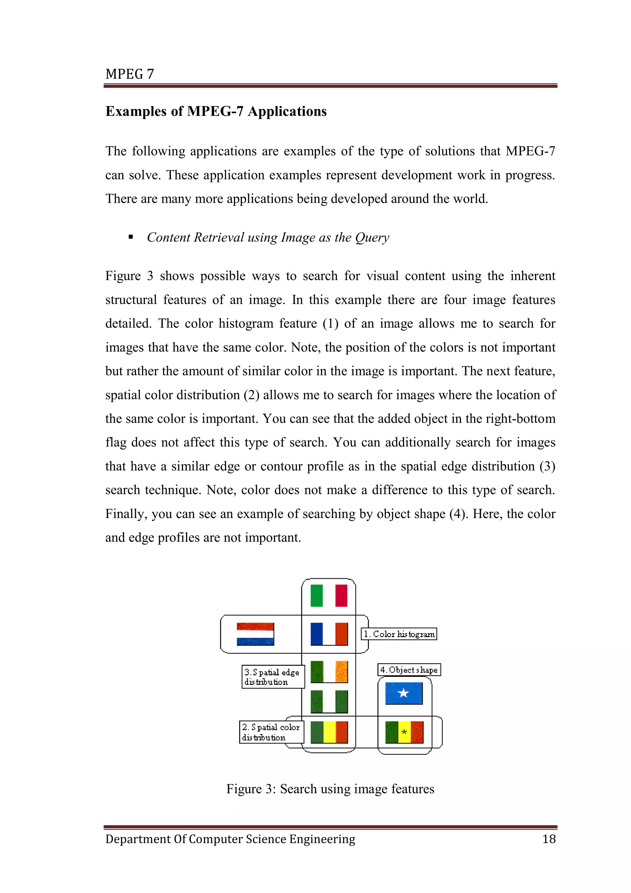 MPEG 7

Examples of MPEG-7 Applications

The following applications are examples of the type of solutions that MPEG-7
can solve. These application examples represent development work in progress.
There are many more applications being developed around the world.

     Content Retrieval using Image as the Query

Figure 3 shows possible ways to search for visual content using the inherent
structural features of an image. In this example there are four image features
detailed. The color histogram feature (1) of an image allows me to search for
images that have the same color. Note, the position of the colors is not important
but rather the amount of similar color in the image is important. The next feature,
spatial color distribution (2) allows me to search for images where the location of
the same color is important. You can see that the added object in the right-bottom
flag does not affect this type of search. You can additionally search for images
that have a similar edge or contour profile as in the spatial edge distribution (3)
search technique. Note, color does not make a difference to this type of search.
Finally, you can see an example of searching by object shape (4). Here, the color
and edge profiles are not important.




                      Figure 3: Search using image features


Department Of Computer Science Engineering                                      18
 