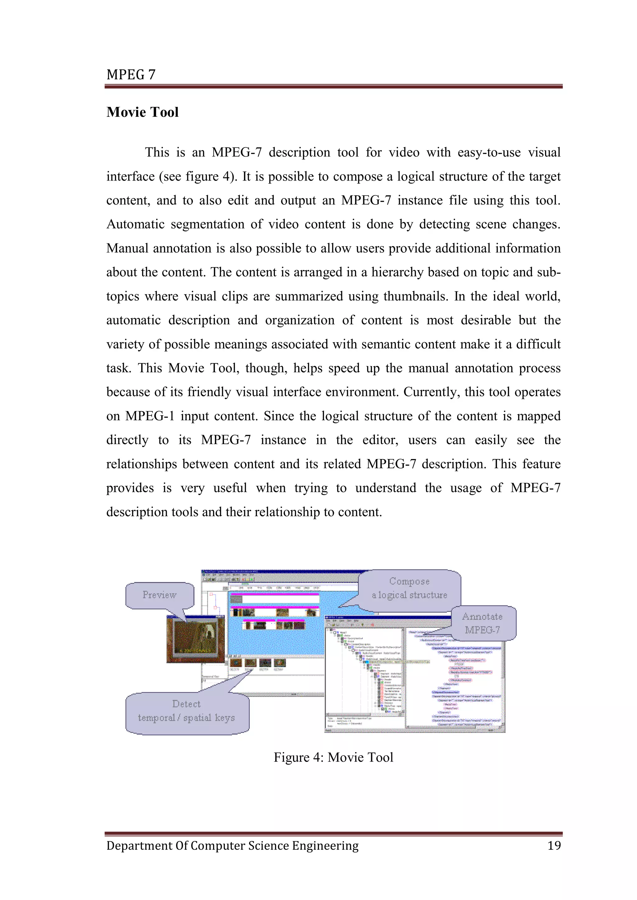 MPEG 7

Movie Tool

       This is an MPEG-7 description tool for video with easy-to-use visual
interface (see figure 4). It is possible to compose a logical structure of the target
content, and to also edit and output an MPEG-7 instance file using this tool.
Automatic segmentation of video content is done by detecting scene changes.
Manual annotation is also possible to allow users provide additional information
about the content. The content is arranged in a hierarchy based on topic and sub-
topics where visual clips are summarized using thumbnails. In the ideal world,
automatic description and organization of content is most desirable but the
variety of possible meanings associated with semantic content make it a difficult
task. This Movie Tool, though, helps speed up the manual annotation process
because of its friendly visual interface environment. Currently, this tool operates
on MPEG-1 input content. Since the logical structure of the content is mapped
directly to its MPEG-7 instance in the editor, users can easily see the
relationships between content and its related MPEG-7 description. This feature
provides is very useful when trying to understand the usage of MPEG-7
description tools and their relationship to content.




                               Figure 4: Movie Tool




Department Of Computer Science Engineering                                        19
 