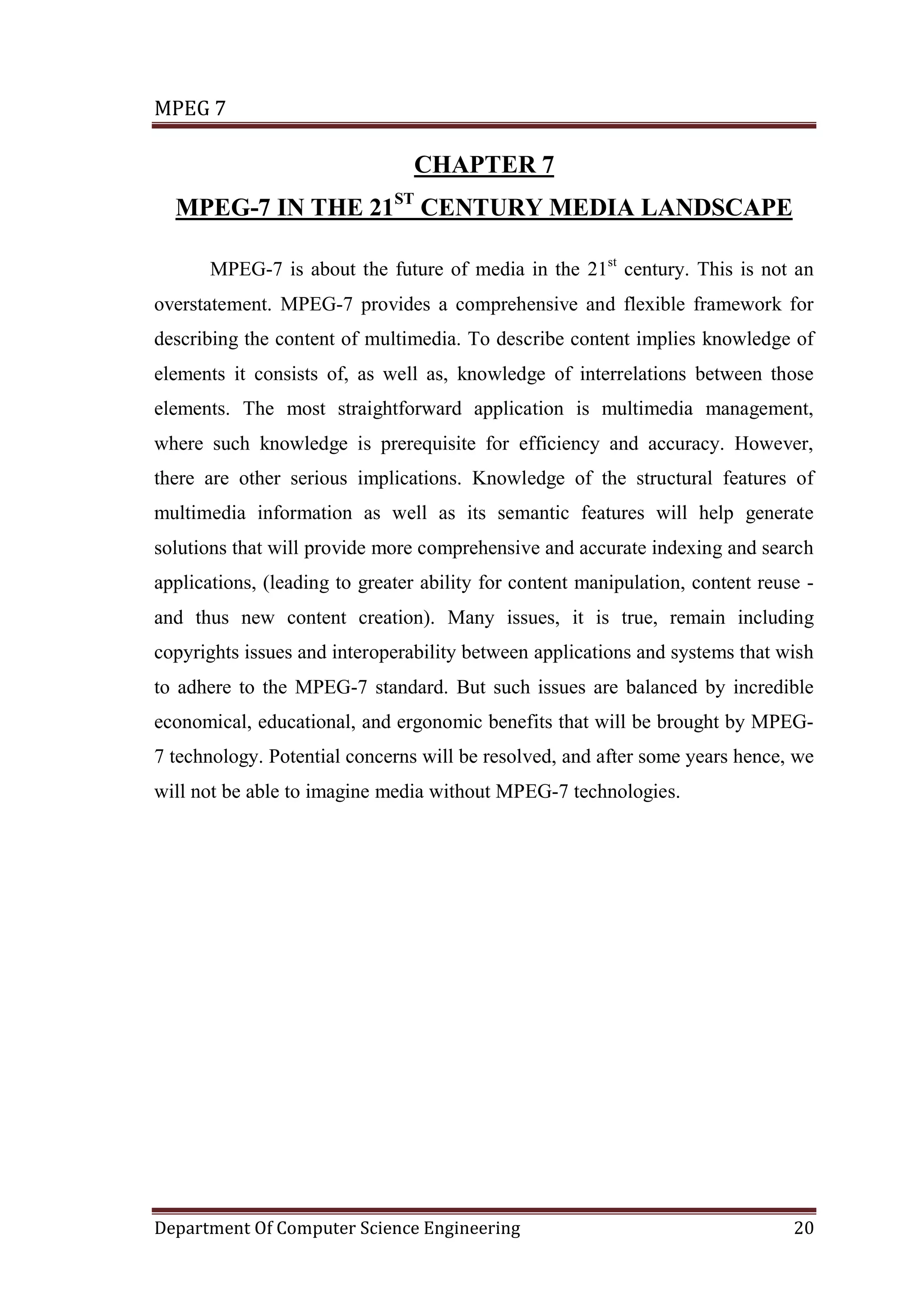 MPEG 7

                                CHAPTER 7
  MPEG-7 IN THE 21ST CENTURY MEDIA LANDSCAPE

       MPEG-7 is about the future of media in the 21st century. This is not an
overstatement. MPEG-7 provides a comprehensive and flexible framework for
describing the content of multimedia. To describe content implies knowledge of
elements it consists of, as well as, knowledge of interrelations between those
elements. The most straightforward application is multimedia management,
where such knowledge is prerequisite for efficiency and accuracy. However,
there are other serious implications. Knowledge of the structural features of
multimedia information as well as its semantic features will help generate
solutions that will provide more comprehensive and accurate indexing and search
applications, (leading to greater ability for content manipulation, content reuse -
and thus new content creation). Many issues, it is true, remain including
copyrights issues and interoperability between applications and systems that wish
to adhere to the MPEG-7 standard. But such issues are balanced by incredible
economical, educational, and ergonomic benefits that will be brought by MPEG-
7 technology. Potential concerns will be resolved, and after some years hence, we
will not be able to imagine media without MPEG-7 technologies.




Department Of Computer Science Engineering                                      20
 