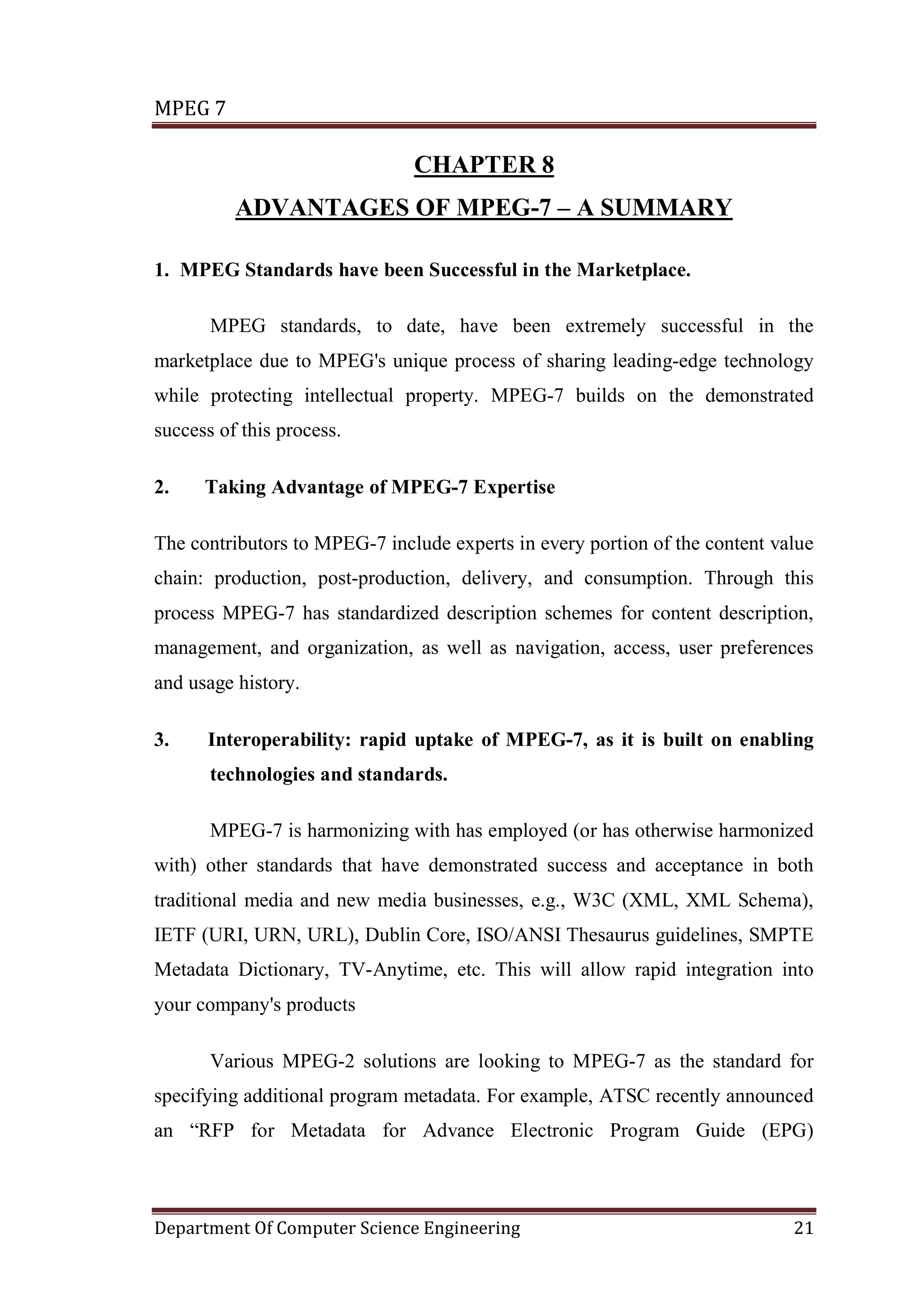 MPEG 7

                               CHAPTER 8
          ADVANTAGES OF MPEG-7 – A SUMMARY

1. MPEG Standards have been Successful in the Marketplace.

       MPEG standards, to date, have been extremely successful in the
marketplace due to MPEG's unique process of sharing leading-edge technology
while protecting intellectual property. MPEG-7 builds on the demonstrated
success of this process.

2.    Taking Advantage of MPEG-7 Expertise

The contributors to MPEG-7 include experts in every portion of the content value
chain: production, post-production, delivery, and consumption. Through this
process MPEG-7 has standardized description schemes for content description,
management, and organization, as well as navigation, access, user preferences
and usage history.

3.    Interoperability: rapid uptake of MPEG-7, as it is built on enabling
       technologies and standards.

       MPEG-7 is harmonizing with has employed (or has otherwise harmonized
with) other standards that have demonstrated success and acceptance in both
traditional media and new media businesses, e.g., W3C (XML, XML Schema),
IETF (URI, URN, URL), Dublin Core, ISO/ANSI Thesaurus guidelines, SMPTE
Metadata Dictionary, TV-Anytime, etc. This will allow rapid integration into
your company's products

       Various MPEG-2 solutions are looking to MPEG-7 as the standard for
specifying additional program metadata. For example, ATSC recently announced
an “RFP for Metadata for Advance Electronic Program Guide (EPG)



Department Of Computer Science Engineering                                   21
 