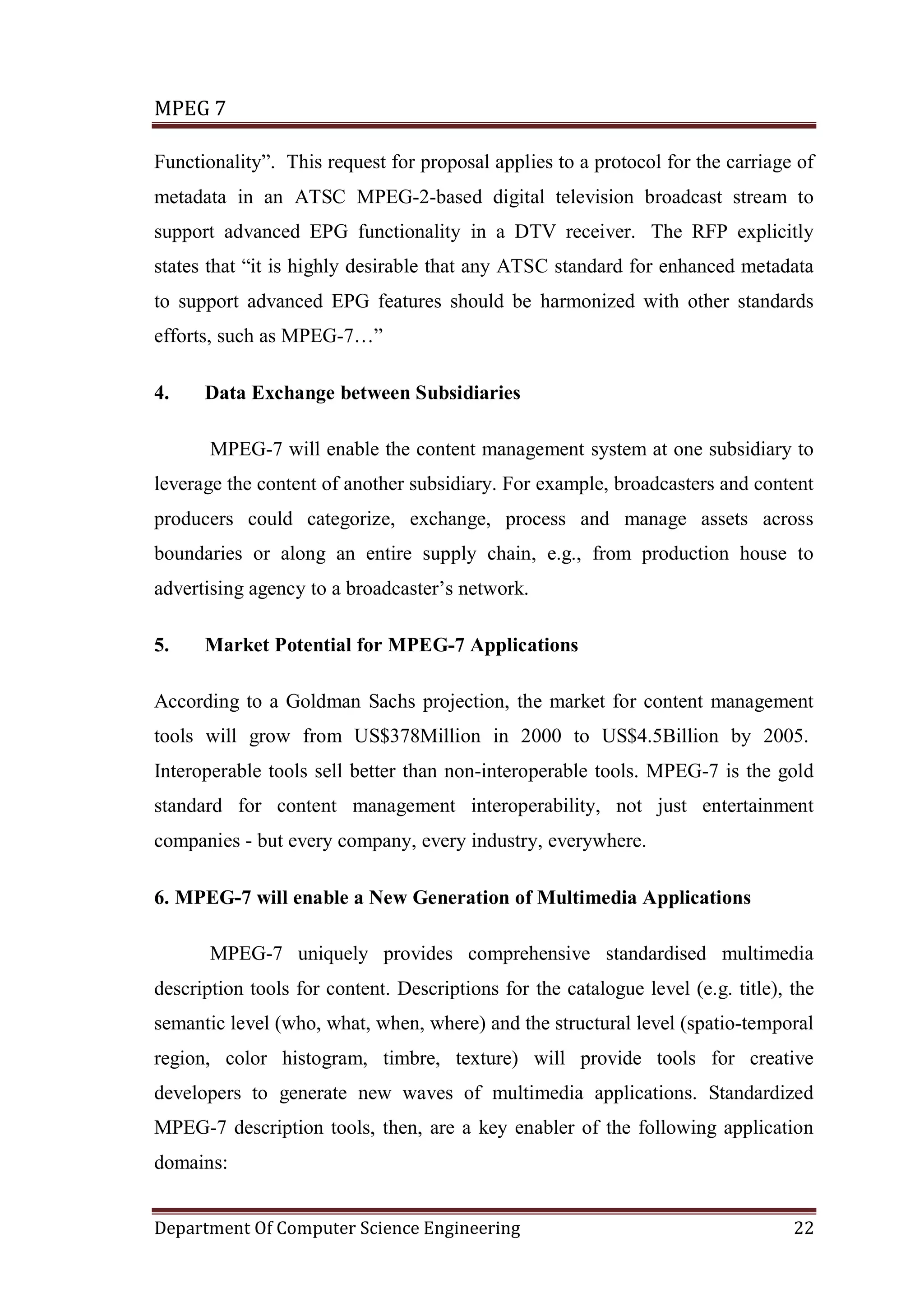 MPEG 7

Functionality”. This request for proposal applies to a protocol for the carriage of
metadata in an ATSC MPEG-2-based digital television broadcast stream to
support advanced EPG functionality in a DTV receiver. The RFP explicitly
states that “it is highly desirable that any ATSC standard for enhanced metadata
to support advanced EPG features should be harmonized with other standards
efforts, such as MPEG-7…”

4.    Data Exchange between Subsidiaries

       MPEG-7 will enable the content management system at one subsidiary to
leverage the content of another subsidiary. For example, broadcasters and content
producers could categorize, exchange, process and manage assets across
boundaries or along an entire supply chain, e.g., from production house to
advertising agency to a broadcaster’s network.

5.    Market Potential for MPEG-7 Applications

According to a Goldman Sachs projection, the market for content management
tools will grow from US$378Million in 2000 to US$4.5Billion by 2005.
Interoperable tools sell better than non-interoperable tools. MPEG-7 is the gold
standard for content management interoperability, not just entertainment
companies - but every company, every industry, everywhere.

6. MPEG-7 will enable a New Generation of Multimedia Applications

       MPEG-7 uniquely provides comprehensive standardised multimedia
description tools for content. Descriptions for the catalogue level (e.g. title), the
semantic level (who, what, when, where) and the structural level (spatio-temporal
region, color histogram, timbre, texture) will provide tools for creative
developers to generate new waves of multimedia applications. Standardized
MPEG-7 description tools, then, are a key enabler of the following application
domains:


Department Of Computer Science Engineering                                        22
 