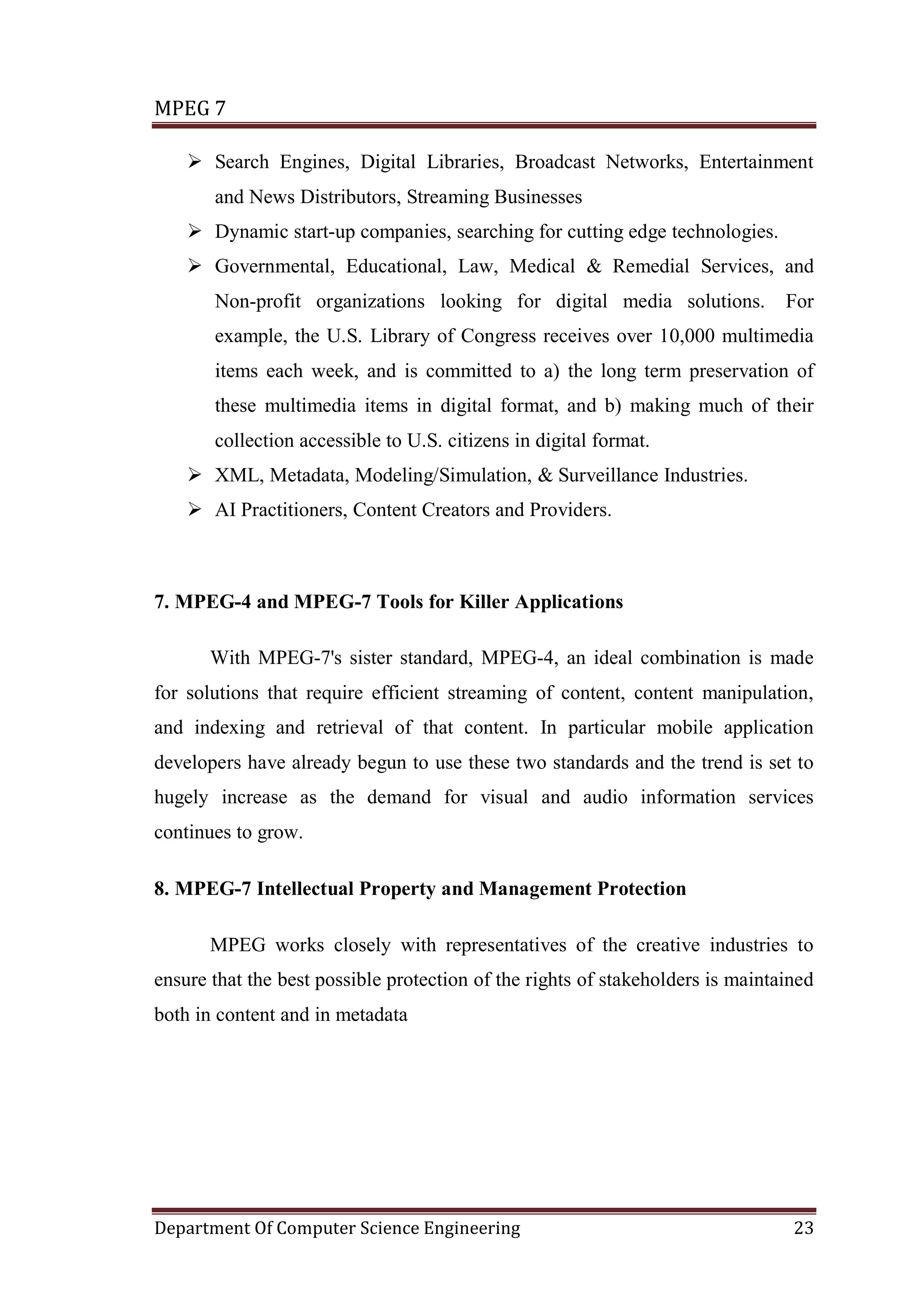 MPEG 7

     Search Engines, Digital Libraries, Broadcast Networks, Entertainment
       and News Distributors, Streaming Businesses
     Dynamic start-up companies, searching for cutting edge technologies.
     Governmental, Educational, Law, Medical & Remedial Services, and
       Non-profit organizations looking for digital media solutions.            For
       example, the U.S. Library of Congress receives over 10,000 multimedia
       items each week, and is committed to a) the long term preservation of
       these multimedia items in digital format, and b) making much of their
       collection accessible to U.S. citizens in digital format.
     XML, Metadata, Modeling/Simulation, & Surveillance Industries.
     AI Practitioners, Content Creators and Providers.



7. MPEG-4 and MPEG-7 Tools for Killer Applications

       With MPEG-7's sister standard, MPEG-4, an ideal combination is made
for solutions that require efficient streaming of content, content manipulation,
and indexing and retrieval of that content. In particular mobile application
developers have already begun to use these two standards and the trend is set to
hugely increase as the demand for visual and audio information services
continues to grow.

8. MPEG-7 Intellectual Property and Management Protection

       MPEG works closely with representatives of the creative industries to
ensure that the best possible protection of the rights of stakeholders is maintained
both in content and in metadata




Department Of Computer Science Engineering                                       23
 
