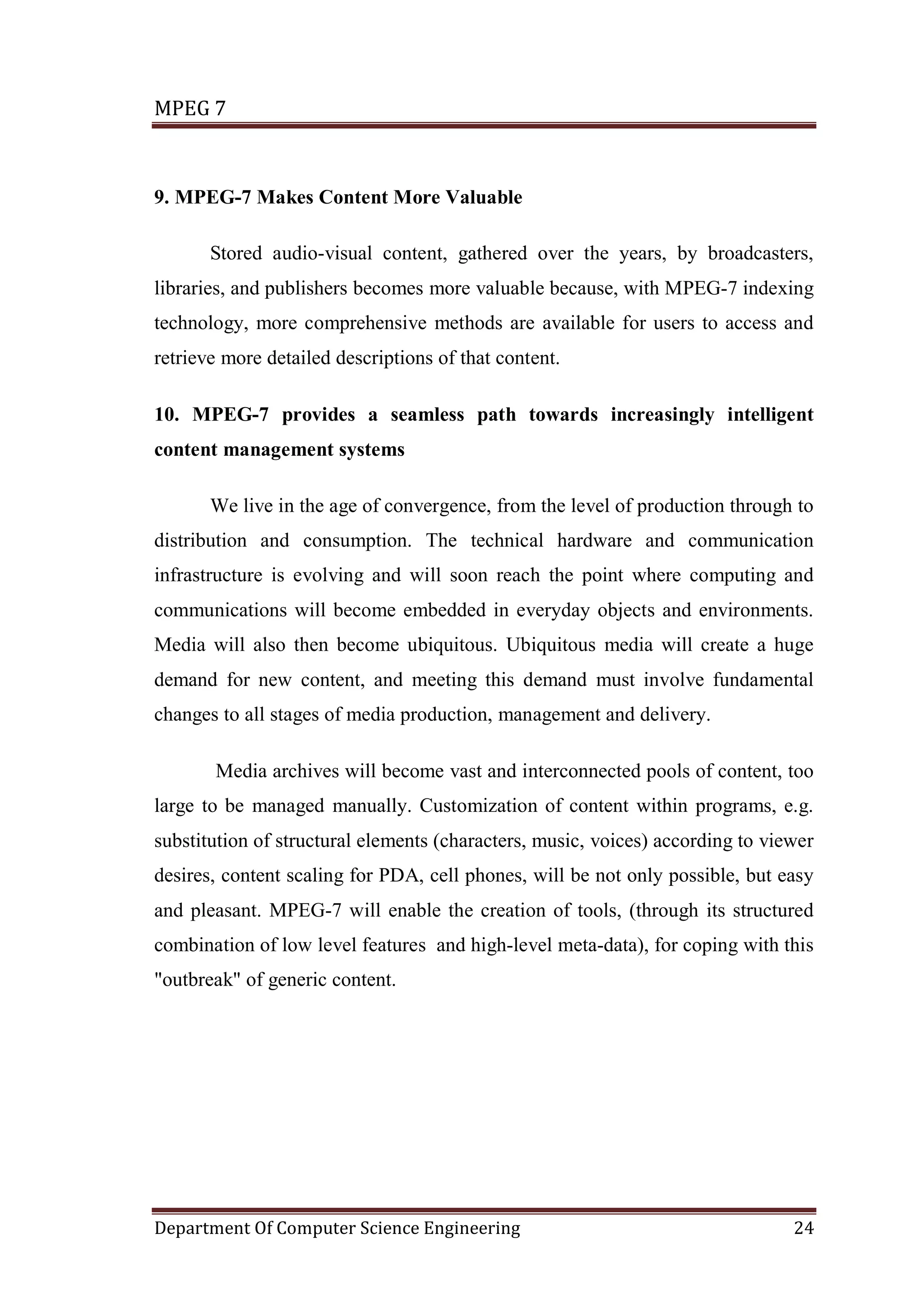 MPEG 7



9. MPEG-7 Makes Content More Valuable

       Stored audio-visual content, gathered over the years, by broadcasters,
libraries, and publishers becomes more valuable because, with MPEG-7 indexing
technology, more comprehensive methods are available for users to access and
retrieve more detailed descriptions of that content.

10. MPEG-7 provides a seamless path towards increasingly intelligent
content management systems

       We live in the age of convergence, from the level of production through to
distribution and consumption. The technical hardware and communication
infrastructure is evolving and will soon reach the point where computing and
communications will become embedded in everyday objects and environments.
Media will also then become ubiquitous. Ubiquitous media will create a huge
demand for new content, and meeting this demand must involve fundamental
changes to all stages of media production, management and delivery.

       Media archives will become vast and interconnected pools of content, too
large to be managed manually. Customization of content within programs, e.g.
substitution of structural elements (characters, music, voices) according to viewer
desires, content scaling for PDA, cell phones, will be not only possible, but easy
and pleasant. MPEG-7 will enable the creation of tools, (through its structured
combination of low level features and high-level meta-data), for coping with this
"outbreak" of generic content.




Department Of Computer Science Engineering                                      24
 