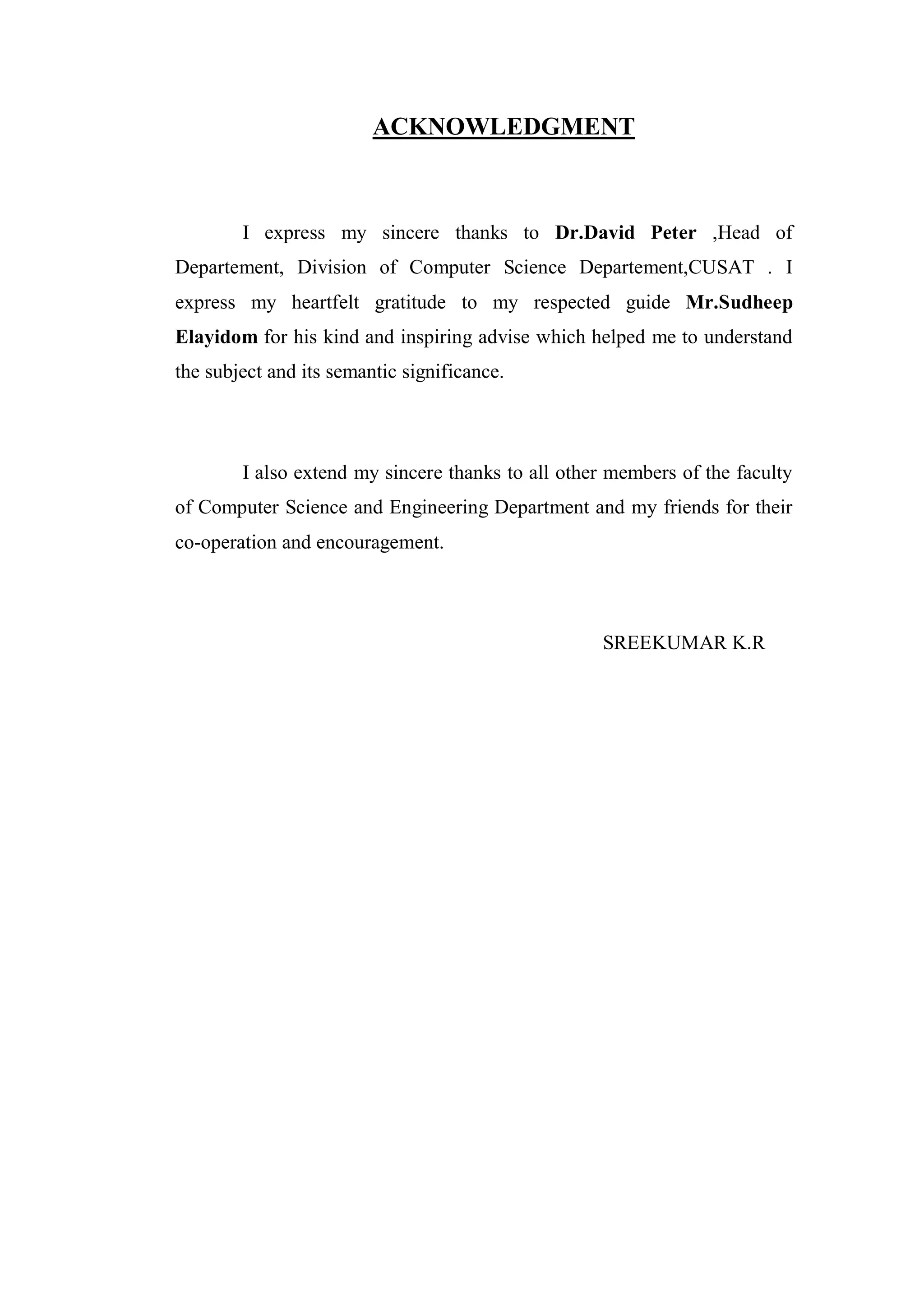 ACKNOWLEDGMENT



        I express my sincere thanks to Dr.David Peter ,Head of
Departement, Division of Computer Science Departement,CUSAT . I
express my heartfelt gratitude to my respected guide Mr.Sudheep
Elayidom for his kind and inspiring advise which helped me to understand
the subject and its semantic significance.




        I also extend my sincere thanks to all other members of the faculty
of Computer Science and Engineering Department and my friends for their
co-operation and encouragement.



                                                   SREEKUMAR K.R
 
