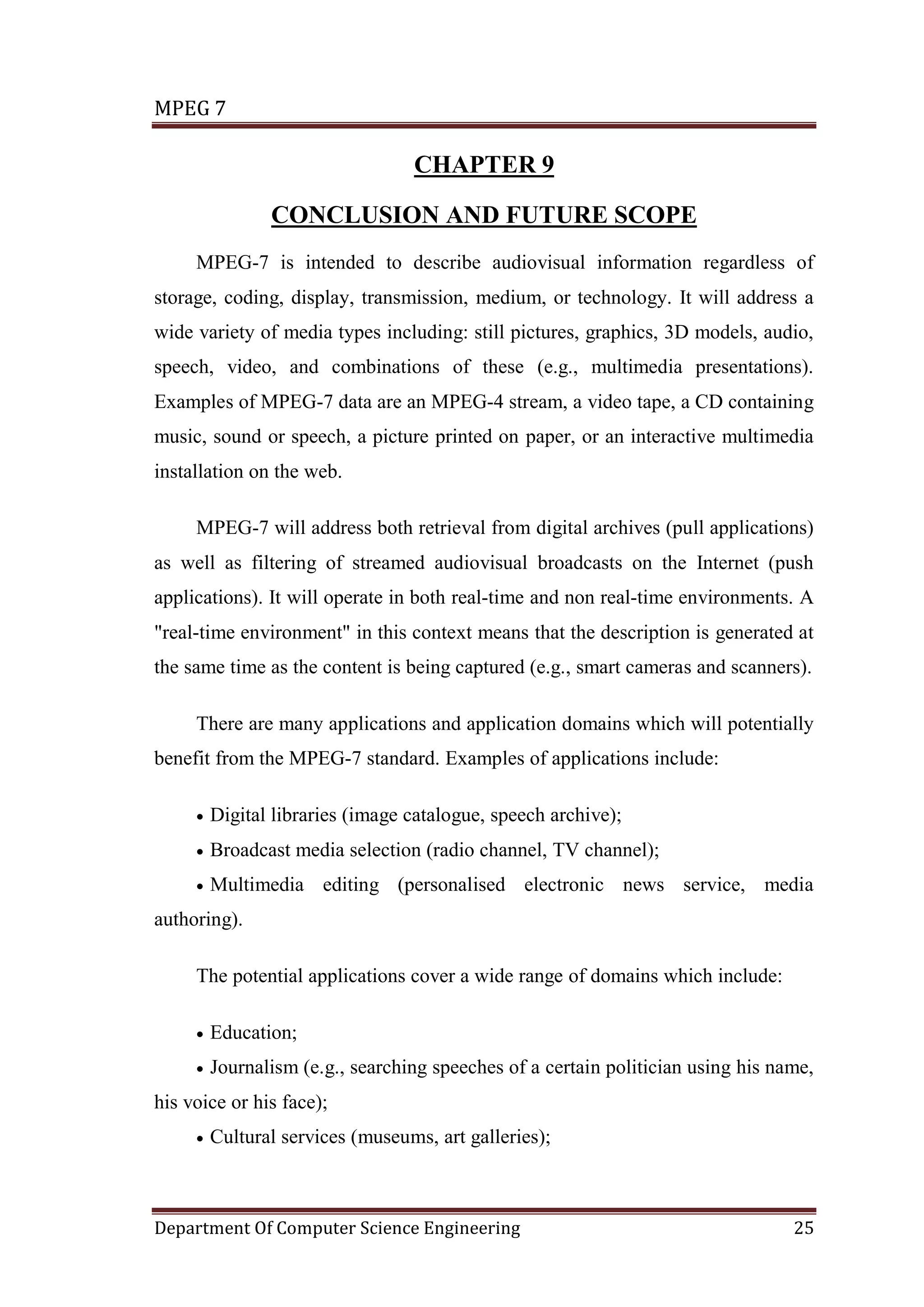 MPEG 7

                                  CHAPTER 9

                CONCLUSION AND FUTURE SCOPE
     MPEG-7 is intended to describe audiovisual information regardless of
storage, coding, display, transmission, medium, or technology. It will address a
wide variety of media types including: still pictures, graphics, 3D models, audio,
speech, video, and combinations of these (e.g., multimedia presentations).
Examples of MPEG-7 data are an MPEG-4 stream, a video tape, a CD containing
music, sound or speech, a picture printed on paper, or an interactive multimedia
installation on the web.

     MPEG-7 will address both retrieval from digital archives (pull applications)
as well as filtering of streamed audiovisual broadcasts on the Internet (push
applications). It will operate in both real-time and non real-time environments. A
"real-time environment" in this context means that the description is generated at
the same time as the content is being captured (e.g., smart cameras and scanners).

     There are many applications and application domains which will potentially
benefit from the MPEG-7 standard. Examples of applications include:

     •   Digital libraries (image catalogue, speech archive);
     •   Broadcast media selection (radio channel, TV channel);
     •   Multimedia editing (personalised electronic news service, media
authoring).

     The potential applications cover a wide range of domains which include:

     •   Education;
     •   Journalism (e.g., searching speeches of a certain politician using his name,
his voice or his face);
     •   Cultural services (museums, art galleries);



Department Of Computer Science Engineering                                        25
 