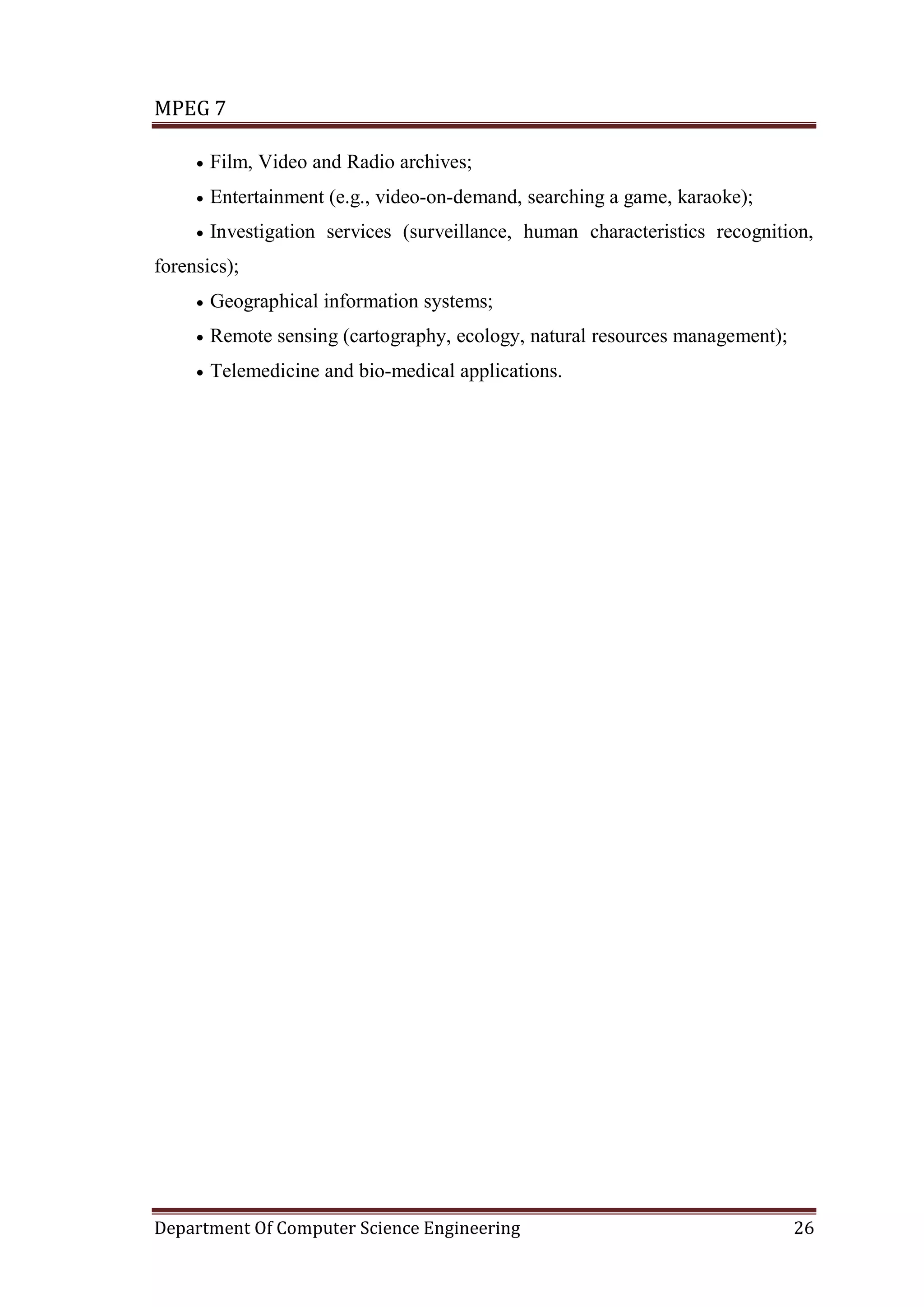 MPEG 7

     •   Film, Video and Radio archives;
     •   Entertainment (e.g., video-on-demand, searching a game, karaoke);
     •   Investigation services (surveillance, human characteristics recognition,
forensics);
     •   Geographical information systems;
     •   Remote sensing (cartography, ecology, natural resources management);
     •   Telemedicine and bio-medical applications.




Department Of Computer Science Engineering                                      26
 