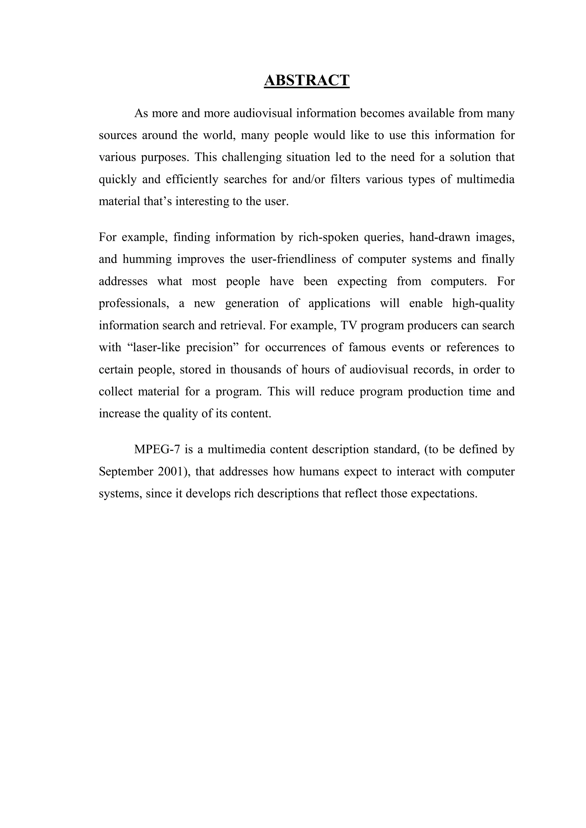 ABSTRACT

       As more and more audiovisual information becomes available from many
sources around the world, many people would like to use this information for
various purposes. This challenging situation led to the need for a solution that
quickly and efficiently searches for and/or filters various types of multimedia
material that’s interesting to the user.

For example, finding information by rich-spoken queries, hand-drawn images,
and humming improves the user-friendliness of computer systems and finally
addresses what most people have been expecting from computers. For
professionals, a new generation of applications will enable high-quality
information search and retrieval. For example, TV program producers can search
with “laser-like precision” for occurrences of famous events or references to
certain people, stored in thousands of hours of audiovisual records, in order to
collect material for a program. This will reduce program production time and
increase the quality of its content.

       MPEG-7 is a multimedia content description standard, (to be defined by
September 2001), that addresses how humans expect to interact with computer
systems, since it develops rich descriptions that reflect those expectations.
 