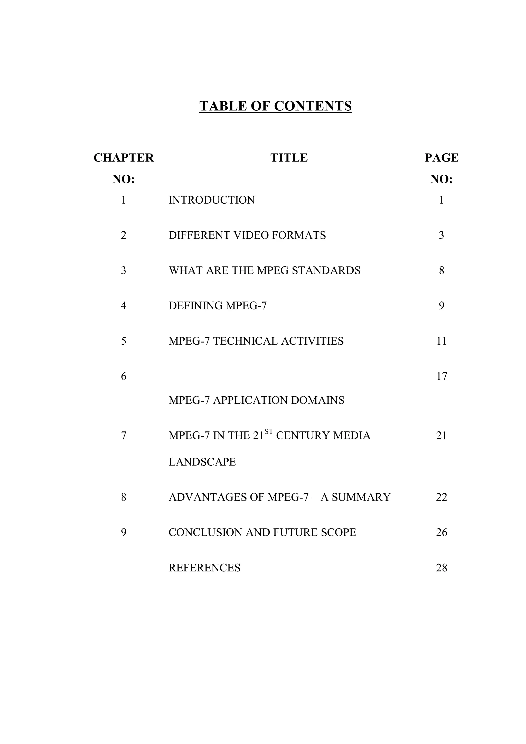 TABLE OF CONTENTS


CHAPTER                     TITLE            PAGE
  NO:                                        NO:
   1      INTRODUCTION                        1


   2      DIFFERENT VIDEO FORMATS             3


   3      WHAT ARE THE MPEG STANDARDS         8


   4      DEFINING MPEG-7                     9


   5      MPEG-7 TECHNICAL ACTIVITIES         11


   6                                          17

          MPEG-7 APPLICATION DOMAINS


   7      MPEG-7 IN THE 21ST CENTURY MEDIA    21

          LANDSCAPE


   8      ADVANTAGES OF MPEG-7 – A SUMMARY    22


   9      CONCLUSION AND FUTURE SCOPE         26


          REFERENCES                          28
 